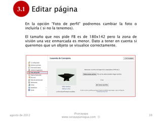 3.1         Editar página
      .
           En la opción “Foto de perfil” podremos cambiar la foto o
           incluirla ( si no la tenemos).

           El tamaño que nos pide FB es de 180x142 pero la zona de
           visión una vez enmarcada es menor. Dato a tener en cuenta si
           queremos que un objeto se visualice correctamente.




                                      @sorayapa
agosto de 2012                                                            39
                              www.sorayapaniagua.com Ⓢ
 