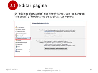 3.1         Editar página
      .
         En “Páginas destacadas” nos encontramos con los campos:
         “Me gusta” y “Propietarios de páginas”. Los vemos:




                                  @sorayapa
agosto de 2012                                                     40
                          www.sorayapaniagua.com Ⓢ
 