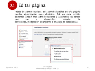 3.1 Editar página
      . “Roles de administración”. Los administradores de una página
          pueden desempeñar roles distintos. Así, en esta sección
          podemos añadir más administradores y asignarles las tareas
          que       van      a      desarrollar:       creador        de
          contenidos, moderador, anunciante o analista de estadísticas.




                                      @sorayapa
agosto de 2012                                                             43
                              www.sorayapaniagua.com Ⓢ
 