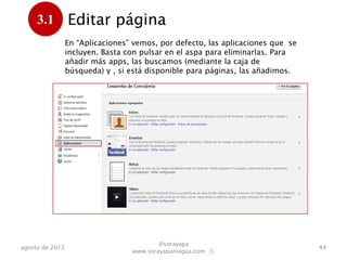 3.1         Editar página
      .          En “Aplicaciones” vemos, por defecto, las aplicaciones que se
                 incluyen. Basta con pulsar en el aspa para eliminarlas. Para
                 añadir más apps, las buscamos (mediante la caja de
                 búsqueda) y , si están disponibles para páginas, las añadimos.




                                          @sorayapa
agosto de 2012                                                                    44
                                  www.sorayapaniagua.com Ⓢ
 