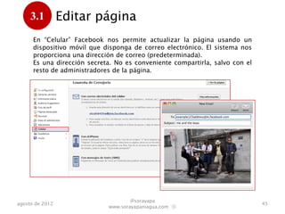 3.1         Editar página
      .
      En “Celular”, Facebook nos permite actualizar la página usando un
      dispositivo móvil que disponga de correo electrónico. El sistema nos
      proporciona una dirección de correo (predeterminada).
      Es una dirección secreta. No es conveniente compartirla, salvo con el
      resto de administradores de la página.




                                     @sorayapa
agosto de 2012                                                                45
                             www.sorayapaniagua.com Ⓢ
 