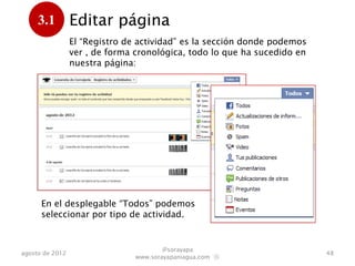 3.1         Editar página
      .          El “Registro de actividad” es la sección donde podemos
                 ver , de forma cronológica, todo lo que ha sucedido en
                 nuestra página:




      En el desplegable “Todos” podemos
      seleccionar el histórico por tipo de
      actividad.

                                        @sorayapa
agosto de 2012                                                            48
                                www.sorayapaniagua.com Ⓢ
 
