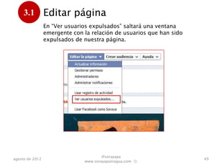 3.1         Editar página
      .          En “Ver usuarios expulsados” saltará una ventana
                 emergente con la relación de usuarios que han sido
                 expulsados de nuestra página.




                                       @sorayapa
agosto de 2012                                                        49
                               www.sorayapaniagua.com Ⓢ
 