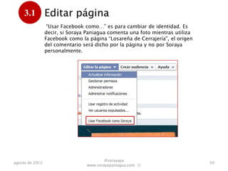3.1         Editar página
      .           “Usar Facebook como…” es para cambiar de identidad. Es
                 decir, si Soraya Paniagua comenta una foto mientras utiliza
                 Facebook como la página “Losareña de Cerrajería", el origen
                 del comentario será dicho por la página y no por Soraya
                 personalmente.




                                         @sorayapa
agosto de 2012                                                                 50
                                 www.sorayapaniagua.com Ⓢ
 
