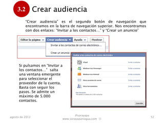 3.2         Crear audiencia
      .
           “Crear audiencia” es el segundo botón que encontramos en la barra
           de navegación superior. Se despliegan dos enlaces: “Invitar a los
           contactos…” y “Crear un anuncio”




      Si pulsamos en “Invitar a
      los contactos…” salta
      una ventana emergente
      para seleccionar el
      proveedor de la cuenta.
      Basta con seguir los
      pasos. Se admite un
      máximo de 5.000
      contactos.



                                          @sorayapa
agosto de 2012                                                                 52
                                  www.sorayapaniagua.com Ⓢ
 