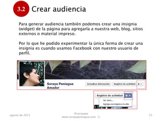 3.2         Crear audiencia
      .
      Para generar audiencia también podemos crear una insignia
      (widget) de la página para agregarla a nuestra web, blog, sitios
      externos o material impreso.

      Por lo que he podido experimentar, la única forma de crear
      una insignia es cuando usamos Facebook con nuestro usuario
      de perfil.




                                    @sorayapa
agosto de 2012                                                           53
                            www.sorayapaniagua.com Ⓢ
 