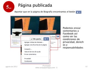 5..              Página publicada
          Apuntar que en la Biografía encontramos el botón :




                                                         Podemos crear un
                                                         anuncio, enviar
                                                         comentarios a
                                                         Facebook así como
                                                         ver las condiciones
                                                         de
                                                         privacidad, derech
                                                         os y
                                                         responsabilidades




                                      @sorayapa
agosto de 2012                                                                 57
                              www.sorayapaniagua.com Ⓢ
 