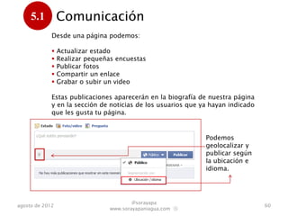 5.1         Comunicación
      .      Desde una página podemos:

                Actualizar estado
                Realizar pequeñas encuestas
                Publicar fotos
                Compartir un enlace
                Grabar o subir un video

             Estas publicaciones aparecerán en la biografía de nuestra página
             y en la sección de noticias de los usuarios que ya hayan indicado
             que les gusta tu página.


                                                              Podemos
                                                              geolocalizar y
                                                              publicar según
                                                              la ubicación e
                                                              idioma.




                                         @sorayapa
agosto de 2012                                                                   60
                                 www.sorayapaniagua.com Ⓢ
 