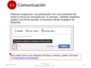 5.1         Comunicación
      .
      Podemos programar una publicación con una antelación de
      hasta 6 meses en intervalos de 15 minutos. También podemos
      asignar una fecha pasada. Lo haremos desde la página de
      Biografía:




      Para saber cómo crear álbumes de fotos y eventos, podéis consultar
      mi Guía Básica de Facebook.

                                     @sorayapa
agosto de 2012                                                             61
                             www.sorayapaniagua.com Ⓢ
 