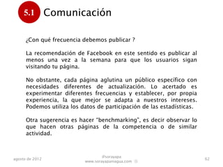 5.1         Comunicación
      .
      ¿Con qué frecuencia debemos publicar ?

      La recomendación de Facebook en este sentido es publicar al
      menos una vez a la semana para que los usuarios sigan
      visitando nuestra página.

      No obstante, cada página aglutina un público específico con
      necesidades diferentes de actualización. Lo acertado es
      experimentar diferentes frecuencias y establecer, por propia
      experiencia, la que mejor se adapta a nuestros intereses.
      Podemos utiliza los datos de participación de las estadísticas
      para conocer mejor a nuestro público.

      Otra sugerencia es hacer “benchmarking”, es decir observar lo
      que hacen otras páginas de la competencia o de similar
      actividad.

                                   @sorayapa
agosto de 2012                                                         62
                           www.sorayapaniagua.com Ⓢ
 
