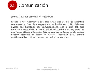 5.1         Comunicación
      .
      ¿Cómo tratar los comentarios negativos?

      Facebook nos recomienda que para estableces un diálogo
      auténtico, con nuestros fans, la transparencia es fundamental. No
      debemos olvidar que Facebook se sustenta en conversaciones, por lo
      que debemos escuchar y responder, así como tratar los comentarios
      negativos de una forma abierta y honesta. Esta es una buena forma
      de demostrar nuestra atención al cliente y nuestra capacidad para
      admitir gentilmente las críticas constructivas o los comentarios.




                                     @sorayapa
agosto de 2012                                                             67
                             www.sorayapaniagua.com Ⓢ
 