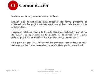 5.1         Comunicación
      .
      Moderación de lo que los usuarios publican

      Existen dos herramientas para moderar de forma proactiva el
      contenido de las página (ambas opciones ya han sido tratadas con
      anterioridad).

       Agregar palabras clave a la lista de términos prohibidos con el fin
      de evitar que aparezcan en tu página. El contenido con alguna
      palabra prohibida se clasificará automáticamente como spam.

       Bloqueo de groserías: bloqueará las palabras reportadas con más
      frecuencia y las frases marcadas como ofensivas por la comunidad.




                                      @sorayapa
agosto de 2012                                                                68
                              www.sorayapaniagua.com Ⓢ
 