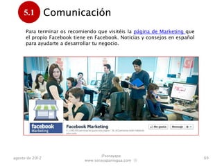 5.1         Comunicación
      .
      Para terminar os recomiendo que visitéis la página de Marketing que
      el propio Facebook tiene en Facebook. Noticias y consejos en español
      para ayudarte a desarrollar tu negocio.




                                     @sorayapa
agosto de 2012                                                               69
                             www.sorayapaniagua.com Ⓢ
 