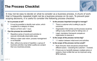  Is it a process at all?
 It must be possible to identify main action, which
is applied to a category of cases.
 Name is of form verb + noun.
 Can the process be controlled?
 Repetitive series of events and activities to
execute individually observable cases.
 Without a clear case notion, process management
is not feasible.
 Also, without any sense of repetition, a group of
business activities may better qualify as a project
than as a business process.
 Is the process important enough to manage?
 There is customer who is willing to pay for
outcomes,
 Organization that carries out the process would be
willing to pay another party for taking over, or
 Legal, mandatory framework compels an
organization to execute it.
 Is the scope of the process not too big?
 1:1 relation between initial event and activities.
 Is the scope of the process not too small?
 Rule of thumb: there should be at least three
different actors – excluding the customer – involved.
 If there are no handoffs between multiple actors or
systems, there is little that can be improved using
BPM methods.
SLIDE 11
The Process Checklist
It may not be easy to decide on what to consider as a business process. A chunk of work
that is frequently repeated might not be a business process on its own. To prevent poor
scoping decisions, it is useful to consider the following process checklist:
 