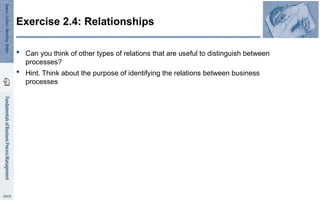  Can you think of other types of relations that are useful to distinguish between
processes?
 Hint. Think about the purpose of identifying the relations between business
processes
Exercise 2.4: Relationships
 