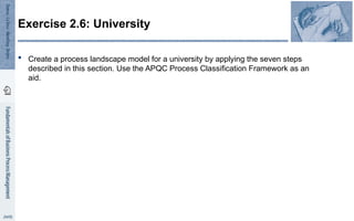  Create a process landscape model for a university by applying the seven steps
described in this section. Use the APQC Process Classification Framework as an
aid.
Exercise 2.6: University
 