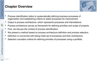 Process identification refers to systematically defining business processes of
organization and establishing criteria to select processes for improvement.
 Output is process architecture, which represents processes and interrelations.
 Process architecture serves as framework for defining priorities and scope of projects.
 First, we discuss the context of process identification.
 We present a method based on process architecture definition and process selection.
 Definition is concerned with listing initial set of processes and their architecture.
 Selection considers criteria for defining priorities of processes using a portfolio.
SLIDE 3
Chapter Overview
 