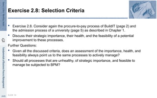  Exercise 2.8. Consider again the procure-to-pay process of BuildIT (page 2) and
the admission process of a university (page 5) as described in Chapter 1.
 Discuss their strategic importance, their health, and the feasibility of a potential
improvement to these processes.
Further Questions:
 Given all the discussed criteria, does an assessment of the importance, health, and
feasibility always point us to the same processes to actively manage?
 Should all processes that are unhealthy, of strategic importance, and feasible to
manage be subjected to BPM?
SLIDE 34
Exercise 2.8: Selection Criteria
 
