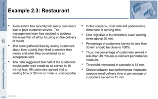  A restaurant has recently lost many customers
due to poor customer service. The
management team has decided to address
this issue first of all by focusing on the delivery
of meals.
 The team gathered data by asking customers
about how quickly they liked to receive their
meals and what they considered as an
acceptable wait.
 The data suggested that half of the customers
would prefer their meals to be served in 15
min or less. All customers agreed that a
waiting time of 30 min or more is unacceptable
 In this scenario, most relevant performance
dimension is serving time.
 One objective is to completely avoid waiting
times above 30 min.
 Percentage of customers served in less than
30 min should be close to 100%.
 Thus, the percentage of customers served in
less than 30 minutes is relevant performance
measure.
 Threshold mentioned in scenario is 15 min.
 Choice between two performance measures:
average meal delivery time or percentage of
customers served in 15 min.
SLIDE 36
Example 2.3: Restaurant
 