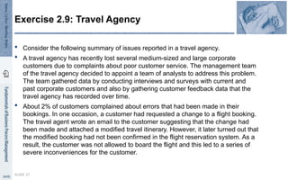  Consider the following summary of issues reported in a travel agency.
 A travel agency has recently lost several medium-sized and large corporate
customers due to complaints about poor customer service. The management team
of the travel agency decided to appoint a team of analysts to address this problem.
The team gathered data by conducting interviews and surveys with current and
past corporate customers and also by gathering customer feedback data that the
travel agency has recorded over time.
 About 2% of customers complained about errors that had been made in their
bookings. In one occasion, a customer had requested a change to a flight booking.
The travel agent wrote an email to the customer suggesting that the change had
been made and attached a modified travel itinerary. However, it later turned out that
the modified booking had not been confirmed in the flight reservation system. As a
result, the customer was not allowed to board the flight and this led to a series of
severe inconveniences for the customer.
SLIDE 37
Exercise 2.9: Travel Agency
 