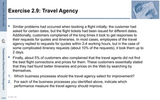 Similar problems had occurred when booking a flight initially: the customer had
asked for certain dates, but the flight tickets had been issued for different dates.
Additionally, customers complained of the long times it took to get responses to
their requests for quotes and itineraries. In most cases, employees of the travel
agency replied to requests for quotes within 2-4 working hours, but in the case of
some complicated itinerary requests (about 10% of the requests), it took them up to
2 days.
 Finally, about 5% of customers also complained that the travel agents did not find
the best flight connections and prices for them. These customers essentially stated
that they had found better itineraries and prices on the Web by searching by
themselves.
1. Which business processes should the travel agency select for improvement?
2. For each of the business processes you identified above, indicate which
performance measure the travel agency should improve.
SLIDE 38
Exercise 2.9: Travel Agency
 