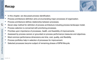 In this chapter, we discussed process identification.
 Process architecture definition aims at enumerating major processes of organization.
 Process architecture defines relationship between processes.
 Seven-step method for definition of process architecture including process landscape model.
 Process selection is concerned with prioritizing processes.
 Priorities upon importance of processes, health, and feasibility of improvements.
 Assessed by process owners or grounded on process performance measures and objectives.
 Most common performance dimensions are time, cost, quality, and flexibility.
 Process portfolios help in selection of processes for improvement.
 Selected processes become subject of remaining phases of BPM lifecycle.
SLIDE 45
Recap
 
