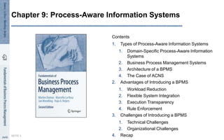 Contents
1. Types of Process-Aware Information Systems
1. Domain-Specific Process-Aware Information
Systems
2. Business Process Management Systems
3. Architecture of a BPMS
4. The Case of ACNS
2. Advantages of Introducing a BPMS
1. Workload Reduction
2. Flexible System Integration
3. Execution Transparency
4. Rule Enforcement
3. Challenges of Introducing a BPMS
1. Technical Challenges
2. Organizational Challenges
4. Recap
SEITE 1
Chapter 9: Process-Aware Information Systems
 