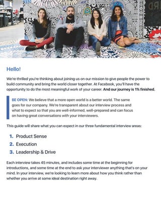 Hello!
We’re thrilled you're thinking about joining us on our mission to give people the power to
build community and bring the world closer together. At Facebook, you’ll have the
opportunity to do the most meaningful work of your career. And our journey is 1% finished.
This guide will share what you can expect in our three fundamental interview areas:
Each interview takes 45 minutes, and includes some time at the beginning for
introductions, and some time at the end to ask your interviewer anything that's on your
mind. In your interview, we're looking to learn more about how you think rather than
whether you arrive at some ideal destination right away.
1. Product Sense
2. Execution
3. Leadership & Drive
BE OPEN: We believe that a more open world is a better world. The same
goes for our company. We're transparent about our interview process and
what to expect so that you are well-informed, well-prepared and can focus
on having great conversations with your interviewers.
 