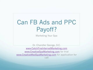 Can FB Ads and PPC
Payoff?
Marketing Your Spa
Dr. Chandler George, D.C.
www.CatchFireInternetMarketing.com
www.CreativeSpaMarketing.com for trial
www.CreativeMedSpaMarketing.com for application for
call
 