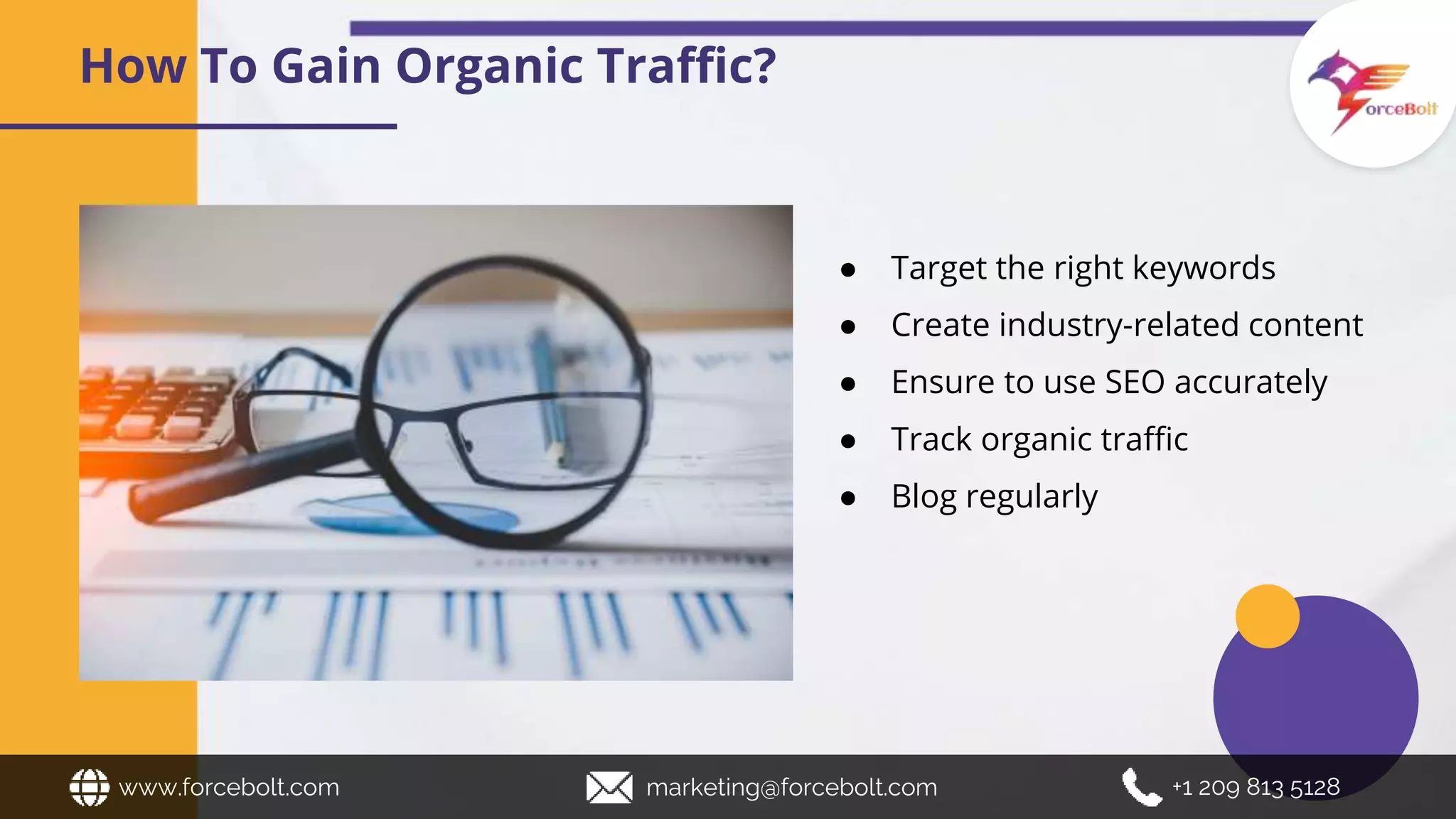 How To Gain Organic Traffic?
● Target the right keywords
● Create industry-related content
● Ensure to use SEO accurately
● Track organic traffic
● Blog regularly
www.forcebolt.com marketing@forcebolt.com +1 209 813 5128