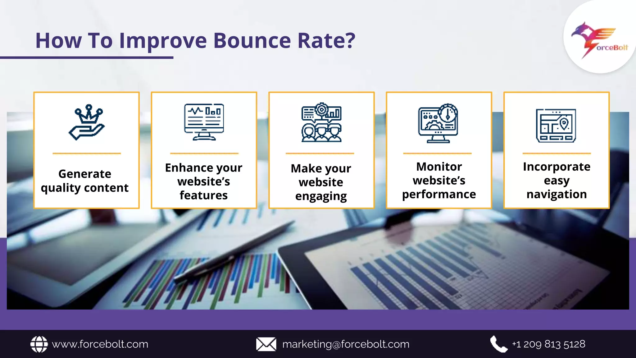How To Improve Bounce Rate?
Generate
quality content
Enhance your
website’s
features
Make your
website
engaging
Monitor
website’s
performance
Incorporate
easy
navigation
www.forcebolt.com marketing@forcebolt.com +1 209 813 5128