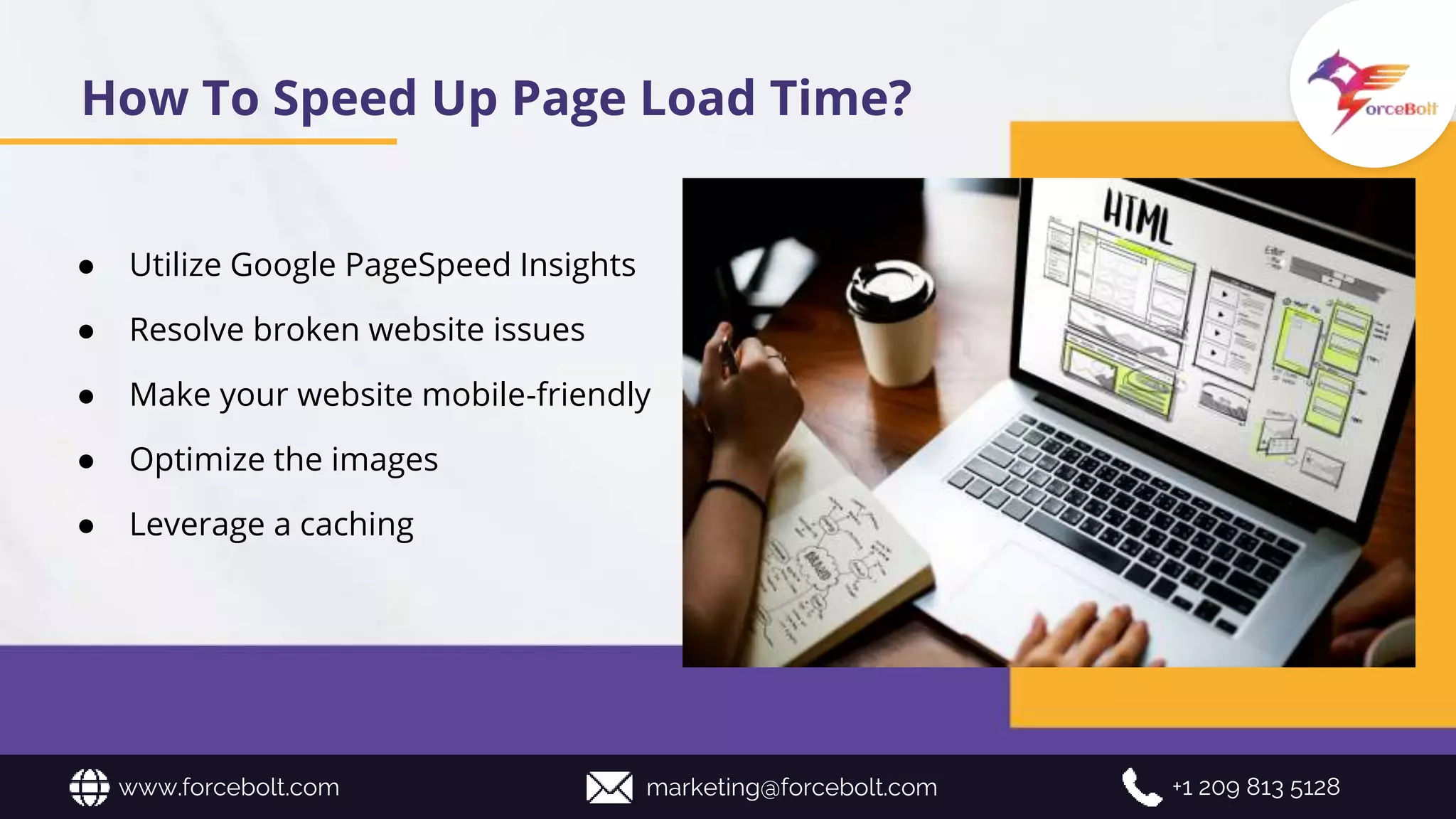 www.forcebolt.com marketing@forcebolt.com +1 209 813 5128
How To Speed Up Page Load Time?
● Utilize Google PageSpeed Insights
● Resolve broken website issues
● Make your website mobile-friendly
● Optimize the images
● Leverage a caching