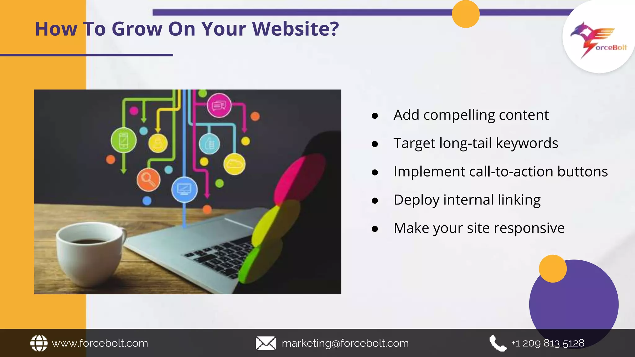 How To Grow On Your Website?
www.forcebolt.com marketing@forcebolt.com +1 209 813 5128
● Add compelling content
● Target long-tail keywords
● Implement call-to-action buttons
● Deploy internal linking
● Make your site responsive