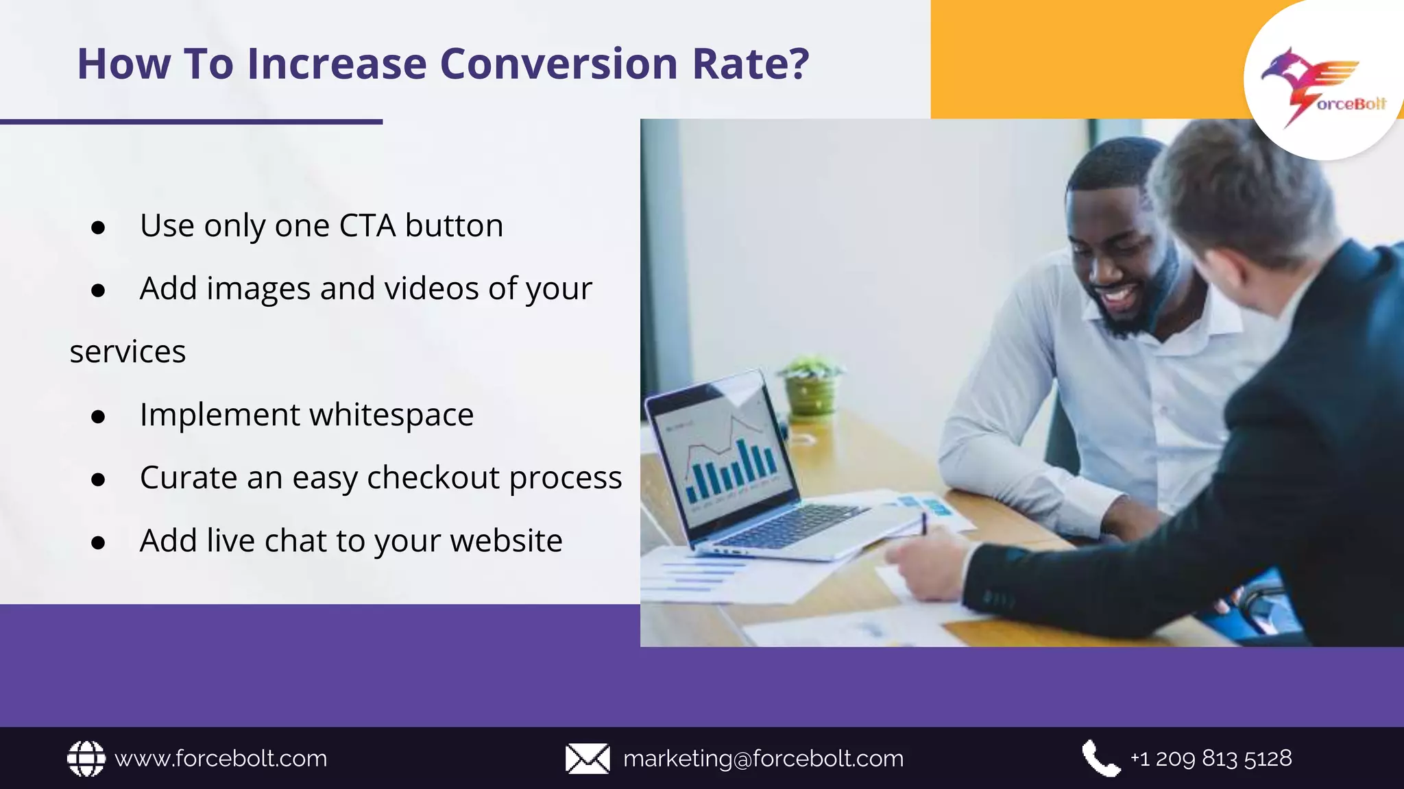 ● Use only one CTA button
● Add images and videos of your
services
● Implement whitespace
● Curate an easy checkout process
● Add live chat to your website
www.forcebolt.com marketing@forcebolt.com +1 209 813 5128
How To Increase Conversion Rate?