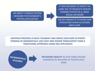 NECESSARY QUALITY AS OUR USERS UPLOAD
HUNDREDS OF MILLIONS OF PHOTOS EACH
WEEK
AN OBJECT STORAGE SYSTEM
DESIGNED FOR FACEBOOK’S
PHOTOS APPLICATION
IT WAS DESIGNED TO SERVE THE
LONG TAIL OF REQUESTS SEEN BY
SHARING PHOTOS IN A LARGE
SOCIAL NETWORK
THE KEY INSIGHT IS TO AVOID DISK
OPERATIONS WHEN ACCESSING
META-DATA
HAYSTACK PROVIDES A FAULT-TOLERANT AND SIMPLE SOLUTION TO PHOTO
STORAGE AT DRAMATICALLY LESS COST AND HIGHER THROUGHPUT THAN A
TRADITIONAL APPROACH USING NAS APPLIANCES
 