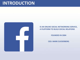 INTRODUCTION
IS AN ONLINE SOCIAL NETWORKING SERVICE,
A PLATFORM TO BUILD SOCIAL RELATIONS
FOUNDED IN 2004
CEO: MARK ZUCKERBERG
 