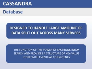 CASSANDRA
Database
DESIGNED TO HANDLE LARGE AMOUNT OF
DATA SPLIT OUT ACROSS MANY SERVERS
THE FUNCTION OF THE POWER OF FACEBOOK INBOX
SEARCH AND PROVIDES A STRUCTURE OF KEY-VALUE
STORE WITH EVENTUAL CONSISTENCY
 