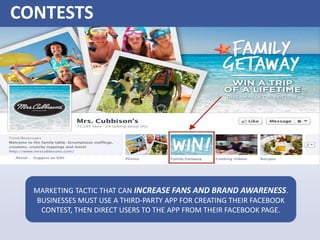 CONTESTS
MARKETING TACTIC THAT CAN INCREASE FANS AND BRAND AWARENESS.
BUSINESSES MUST USE A THIRD-PARTY APP FOR CREATING THEIR FACEBOOK
CONTEST, THEN DIRECT USERS TO THE APP FROM THEIR FACEBOOK PAGE.
 