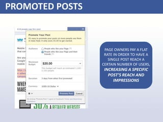 PROMOTED POSTS
PAGE OWNERS PAY A FLAT
RATE IN ORDER TO HAVE A
SINGLE POST REACH A
CERTAIN NUMBER OF USERS,
INCREASING A SPECIFIC
POST’S REACH AND
IMPRESSIONS
 