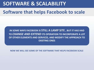NOW WE WILL SEE SOME OF THE SOFTWARE THAT HELPS FACEBOOK SCALE
SOFTWARE & SCALABILITY
Software that helps Facebook to scale
IN SOME WAYS FACEBOOK IS STILL A LAMP SITE , BUT IT HAS HAD
TO CHANGE AND EXTEND ITS OPERATION TO INCORPORATE A LOT
OF OTHER ELEMENTS AND SERVICES, AND MODIFY THE APPROACH TO
EXISTING ONES
 