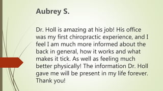 Dr. Holl is amazing at his job! His office
was my first chiropractic experience, and I
feel I am much more informed about the
back in general, how it works and what
makes it tick. As well as feeling much
better physically! The information Dr. Holl
gave me will be present in my life forever.
Thank you!
Aubrey S.
 