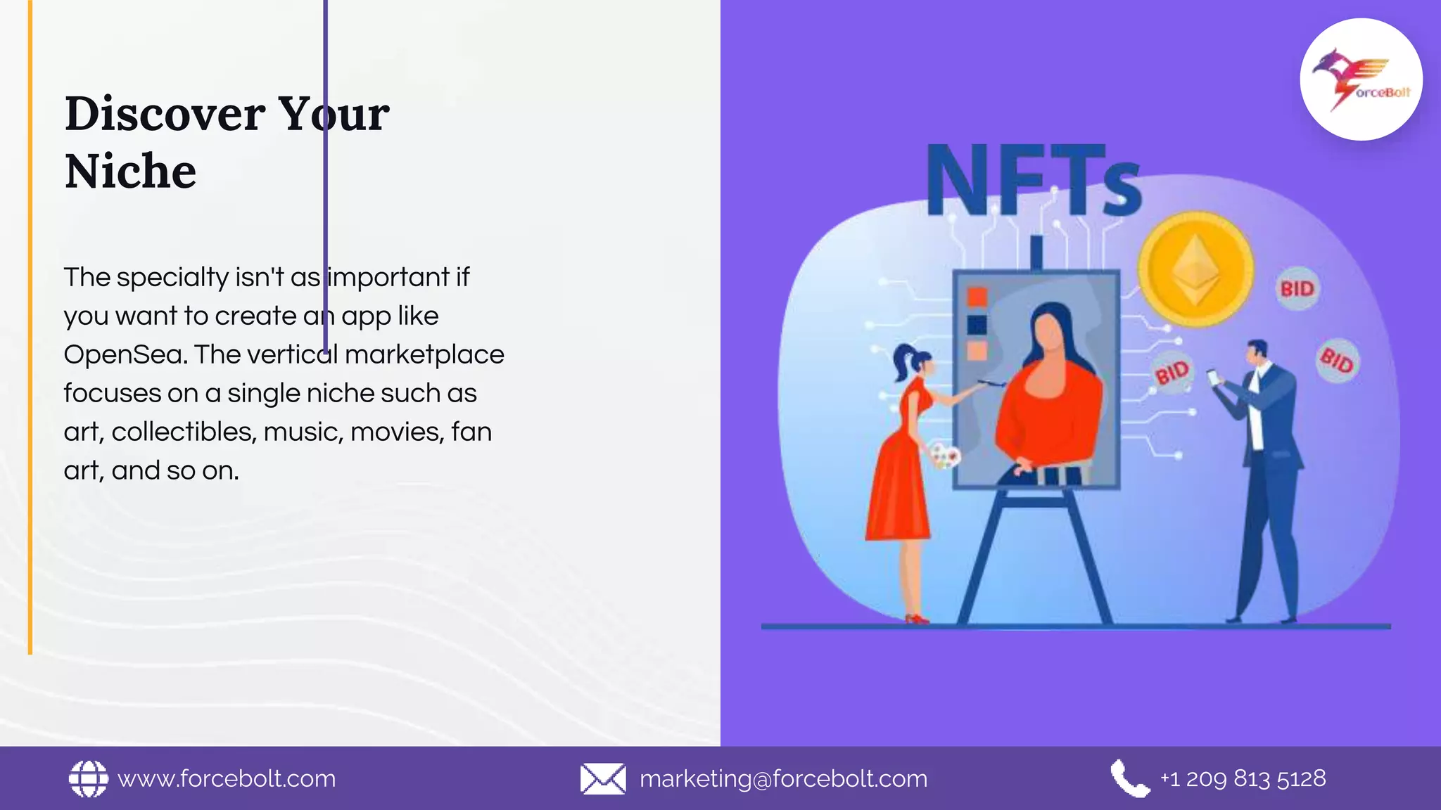 Discover Your
Niche
The specialty isn't as important if
you want to create an app like
OpenSea. The vertical marketplace
focuses on a single niche such as
art, collectibles, music, movies, fan
art, and so on.
www.forcebolt.com marketing@forcebolt.com +1 209 813 5128
 