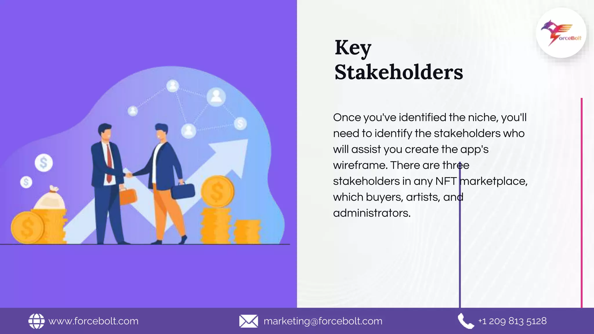Key
Stakeholders
Once you've identified the niche, you'll
need to identify the stakeholders who
will assist you create the app's
wireframe. There are three
stakeholders in any NFT marketplace,
which buyers, artists, and
administrators.
www.forcebolt.com marketing@forcebolt.com +1 209 813 5128
 