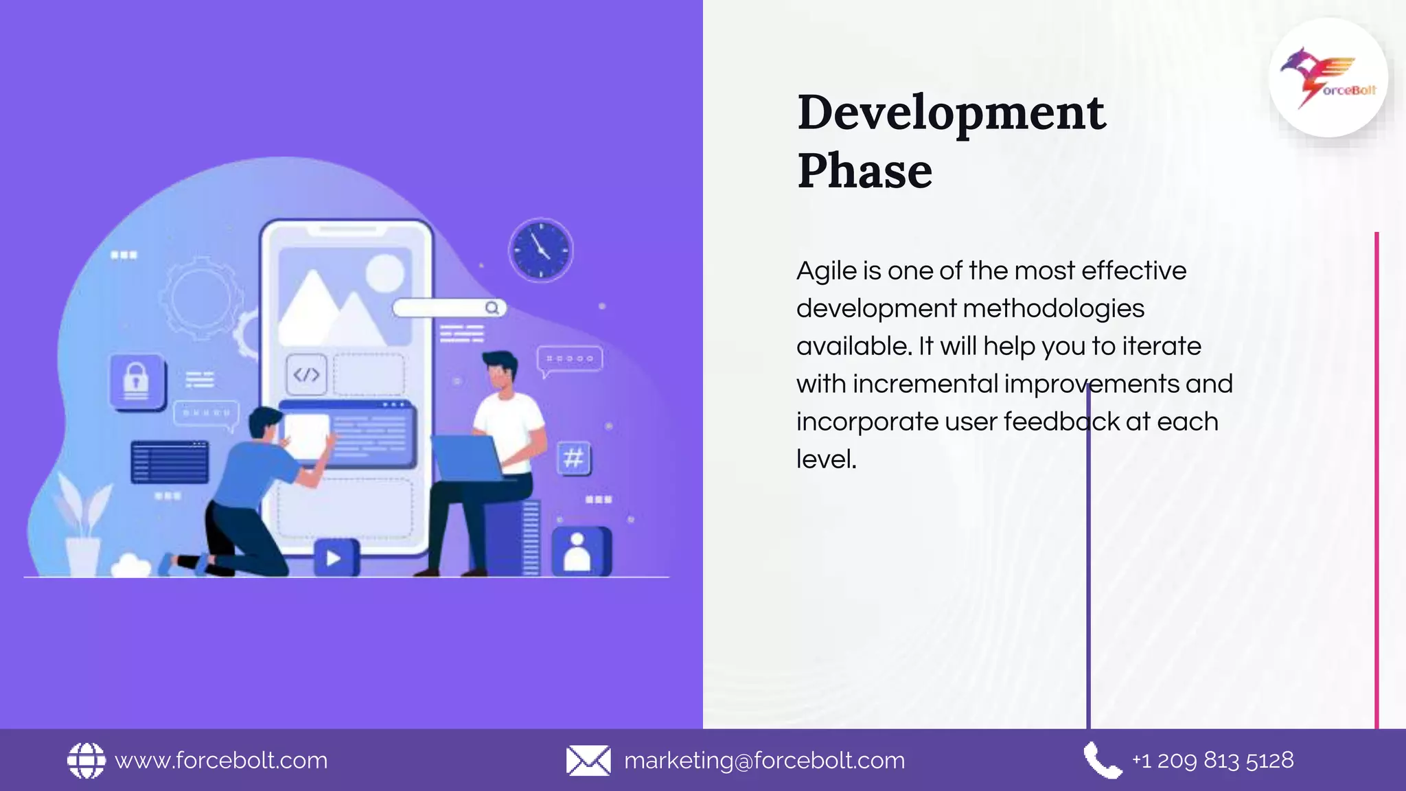 Development
Phase
Agile is one of the most effective
development methodologies
available. It will help you to iterate
with incremental improvements and
incorporate user feedback at each
level.
www.forcebolt.com marketing@forcebolt.com +1 209 813 5128
 