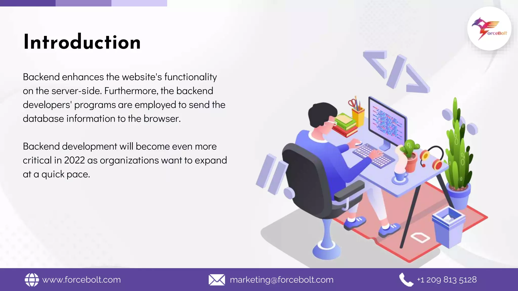 Backend enhances the website's functionality
on the server-side. Furthermore, the backend
developers' programs are employed to send the
database information to the browser.
Backend development will become even more
critical in 2022 as organizations want to expand
at a quick pace.
Introduction
www.forcebolt.com marketing@forcebolt.com +1 209 813 5128
 