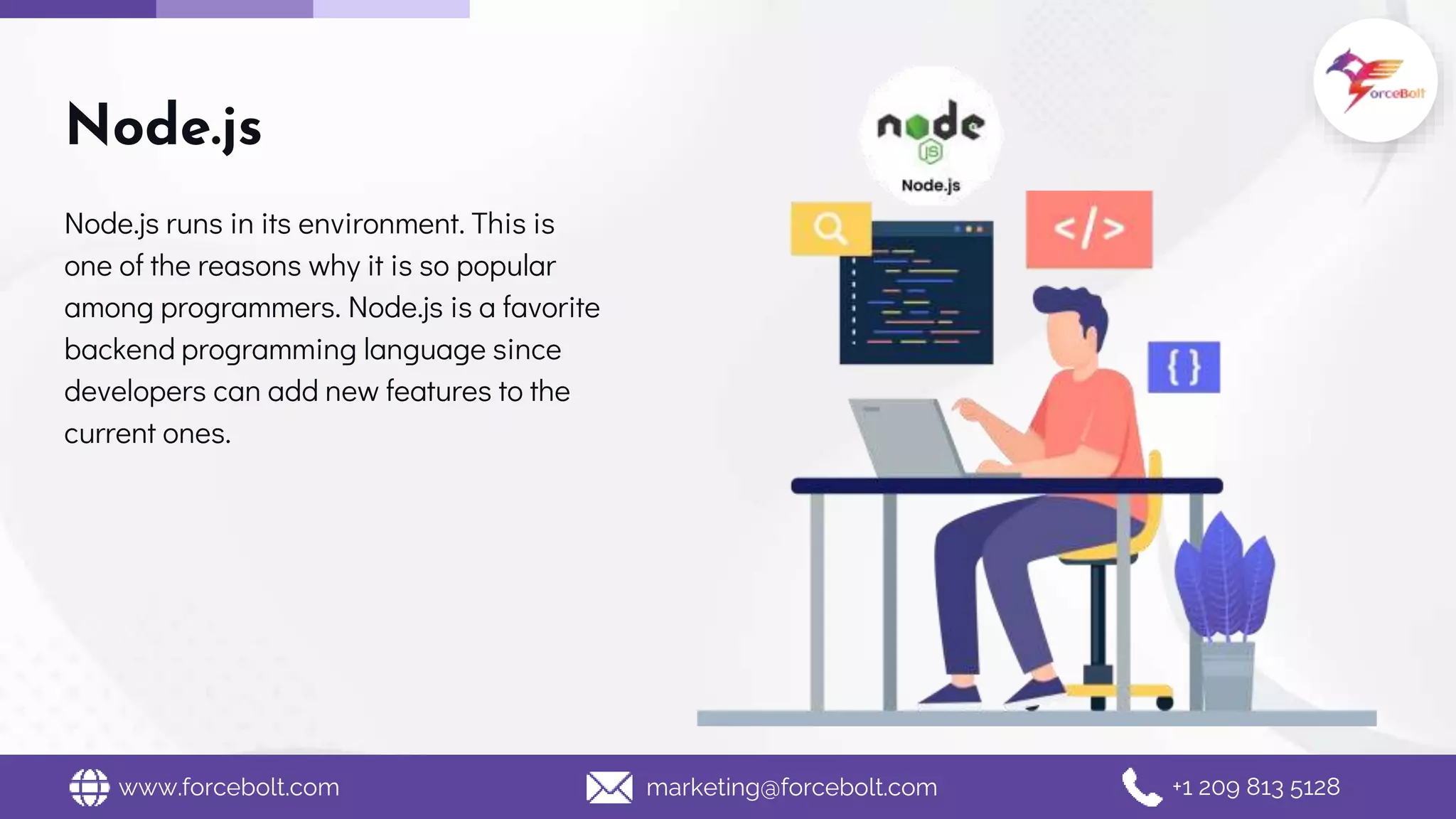 Node.js
Node.js runs in its environment. This is
one of the reasons why it is so popular
among programmers. Node.js is a favorite
backend programming language since
developers can add new features to the
current ones.
www.forcebolt.com marketing@forcebolt.com +1 209 813 5128
 