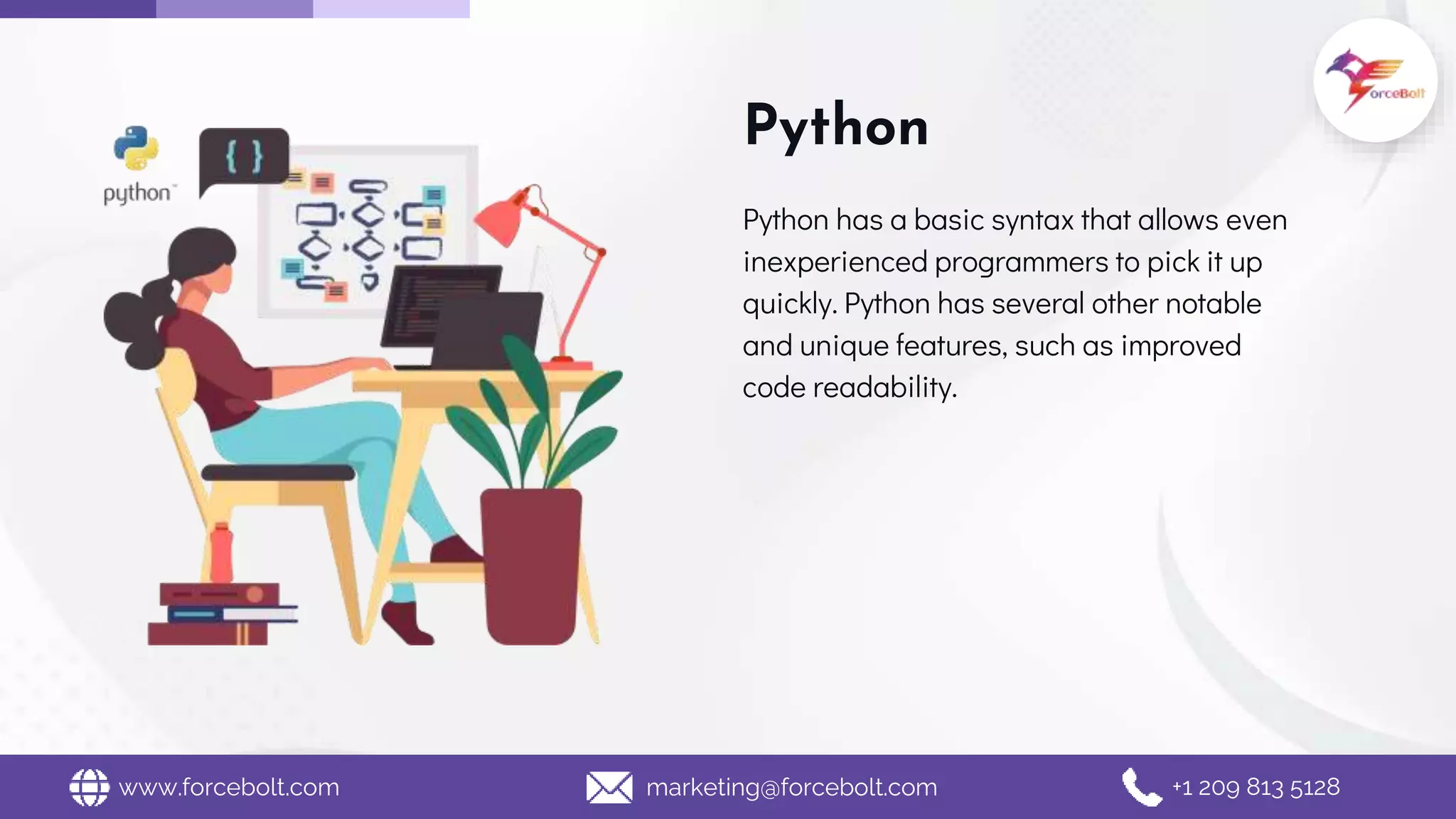 Python
Python has a basic syntax that allows even
inexperienced programmers to pick it up
quickly. Python has several other notable
and unique features, such as improved
code readability.
www.forcebolt.com marketing@forcebolt.com +1 209 813 5128
 