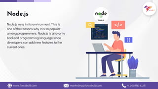Node.js
Node.js runs in its environment. This is
one of the reasons why it is so popular
among programmers. Node.js is a favorite
backend programming language since
developers can add new features to the
current ones.
www.forcebolt.com marketing@forcebolt.com +1 209 813 5128
 