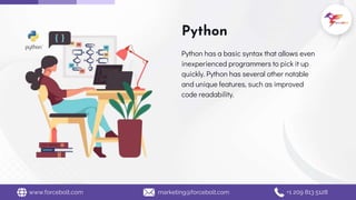 Python
Python has a basic syntax that allows even
inexperienced programmers to pick it up
quickly. Python has several other notable
and unique features, such as improved
code readability.
www.forcebolt.com marketing@forcebolt.com +1 209 813 5128
 