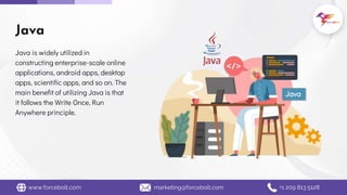 Java is widely utilized in
constructing enterprise-scale online
applications, android apps, desktop
apps, scientific apps, and so on. The
main benefit of utilizing Java is that
it follows the Write Once, Run
Anywhere principle.
Java
www.forcebolt.com marketing@forcebolt.com +1 209 813 5128
Java
 